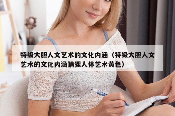 特级大胆人文艺术的文化内涵(特级大胆人文艺术的文化内涵猜狸人体艺术黄色)